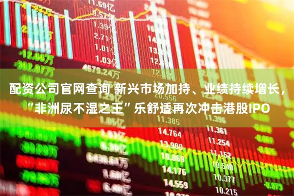 配资公司官网查询 新兴市场加持、业绩持续增长，“非洲尿不湿之王”乐舒适再次冲击港股IPO