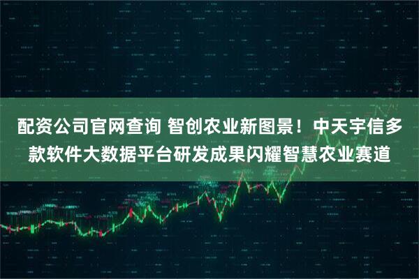 配资公司官网查询 智创农业新图景！中天宇信多款软件大数据平台研发成果闪耀智慧农业赛道
