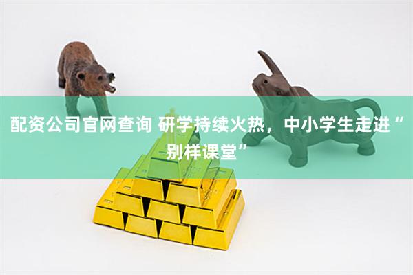 配资公司官网查询 研学持续火热，中小学生走进“别样课堂”