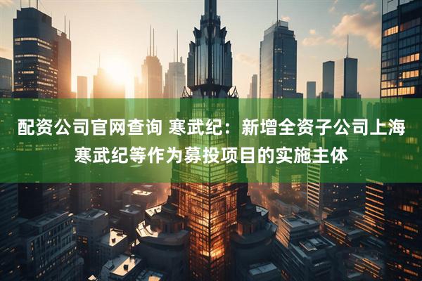 配资公司官网查询 寒武纪：新增全资子公司上海寒武纪等作为募投项目的实施主体