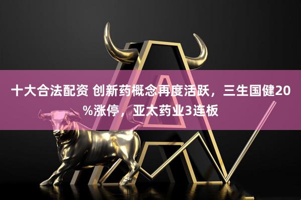 十大合法配资 创新药概念再度活跃，三生国健20%涨停，亚太药业3连板