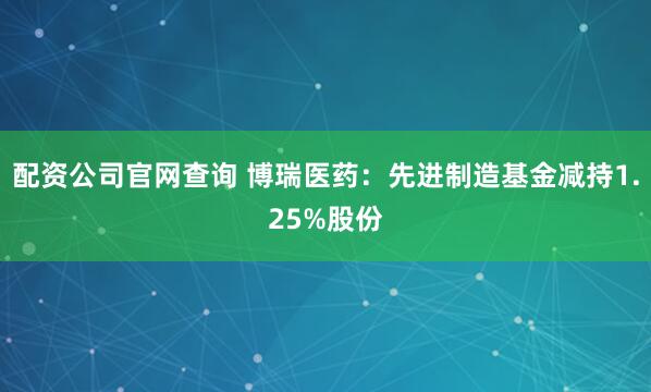 配资公司官网查询 博瑞医药：先进制造基金减持1.25%股份