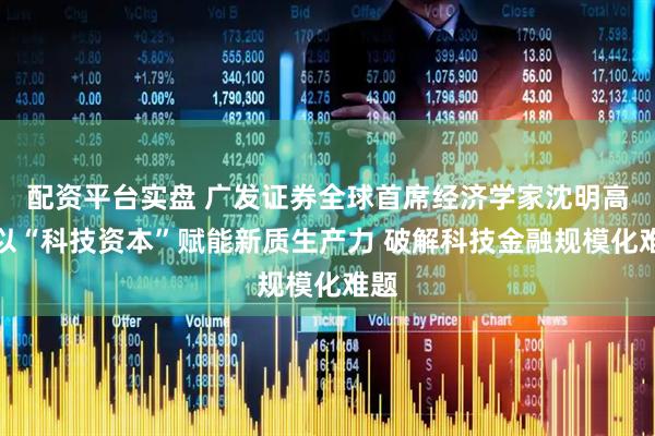 配资平台实盘 广发证券全球首席经济学家沈明高：以“科技资本”赋能新质生产力 破解科技金融规模化难题