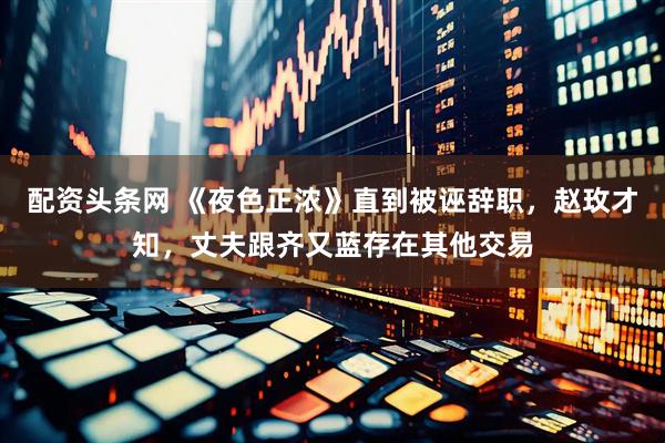 配资头条网 《夜色正浓》直到被诬辞职，赵玫才知，丈夫跟齐又蓝存在其他交易
