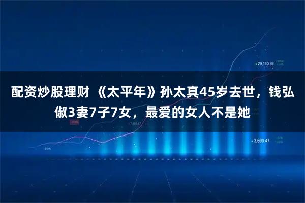 配资炒股理财 《太平年》孙太真45岁去世，钱弘俶3妻7子7女，最爱的女人不是她
