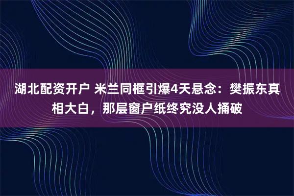 湖北配资开户 米兰同框引爆4天悬念：樊振东真相大白，那层窗户纸终究没人捅破