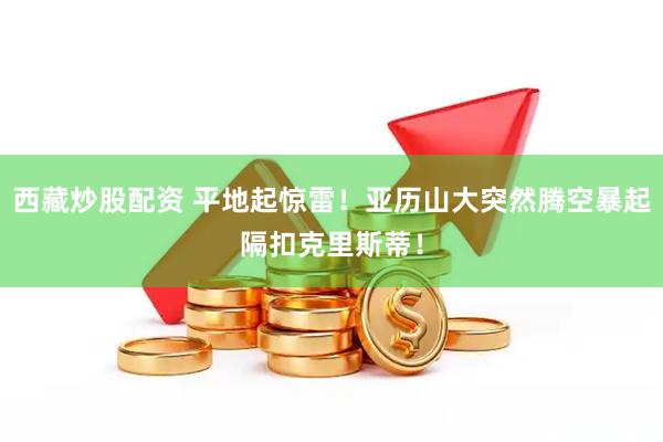 西藏炒股配资 平地起惊雷！亚历山大突然腾空暴起隔扣克里斯蒂！