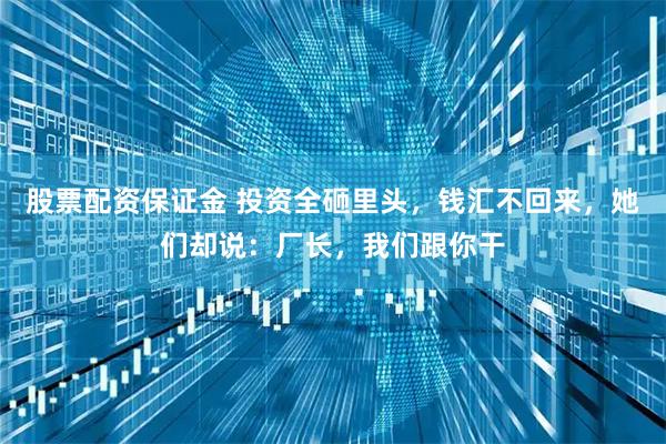 股票配资保证金 投资全砸里头，钱汇不回来，她们却说：厂长，我们跟你干