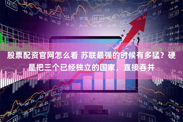 股票配资官网怎么看 苏联最强的时候有多猛？硬是把三个已经独立的国家，直接吞并
