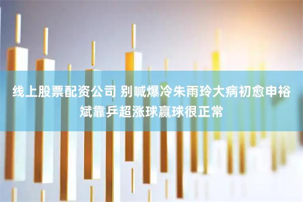 线上股票配资公司 别喊爆冷朱雨玲大病初愈申裕斌靠乒超涨球赢球很正常