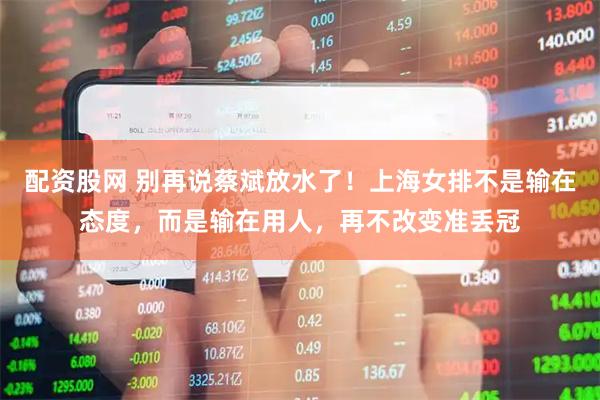 配资股网 别再说蔡斌放水了！上海女排不是输在态度，而是输在用人，再不改变准丢冠
