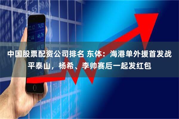 中国股票配资公司排名 东体：海港单外援首发战平泰山，杨希、李帅赛后一起发红包