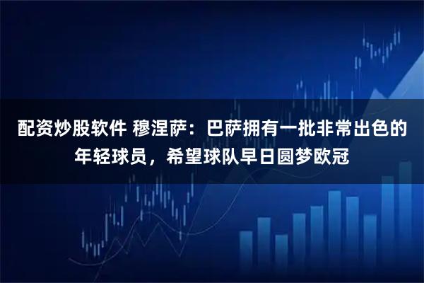 配资炒股软件 穆涅萨：巴萨拥有一批非常出色的年轻球员，希望球队早日圆梦欧冠