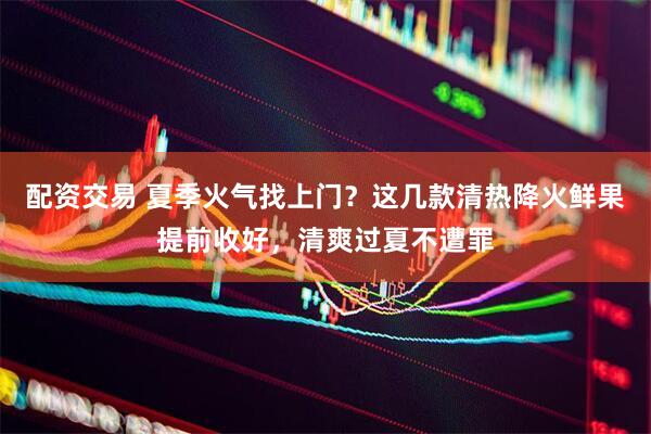 配资交易 夏季火气找上门？这几款清热降火鲜果提前收好，清爽过夏不遭罪