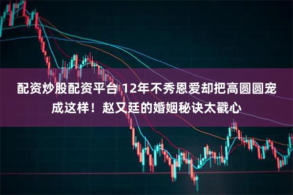 配资炒股配资平台 12年不秀恩爱却把高圆圆宠成这样！赵又廷的婚姻秘诀太戳心