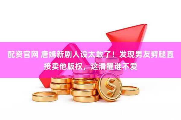 配资官网 唐嫣新剧人设太敢了！发现男友劈腿直接卖他版权，这清醒谁不爱