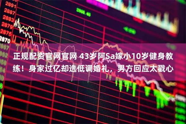 正规配资官网官网 43岁阿Sa嫁小10岁健身教练！身家过亿却选低调婚礼，男方回应太戳心