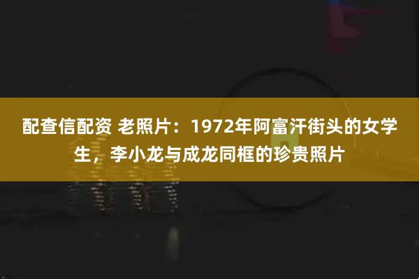 配查信配资 老照片：1972年阿富汗街头的女学生，李小龙与成龙同框的珍贵照片