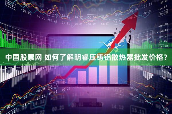中国股票网 如何了解明睿压铸铝散热器批发价格？