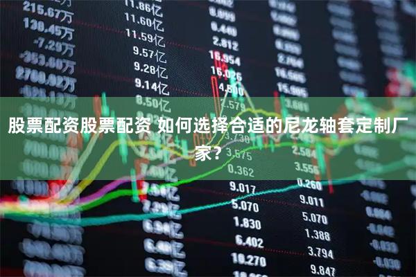 股票配资股票配资 如何选择合适的尼龙轴套定制厂家？