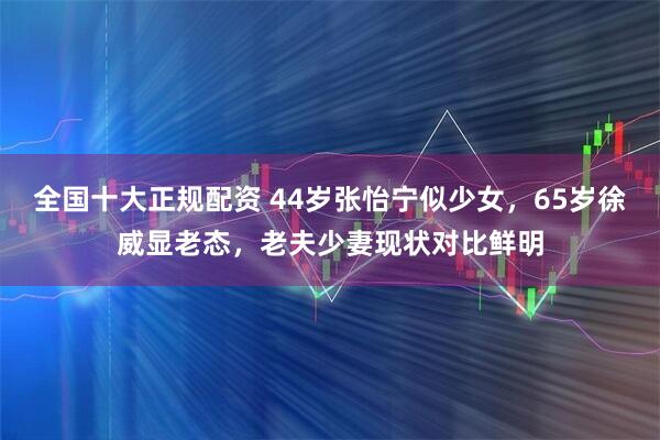 全国十大正规配资 44岁张怡宁似少女，65岁徐威显老态，老夫少妻现状对比鲜明