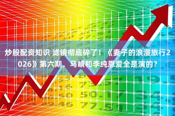 炒股配资知识 滤镜彻底碎了！《妻子的浪漫旅行2026》第六期，马頔和李纯恩爱全是演的？
