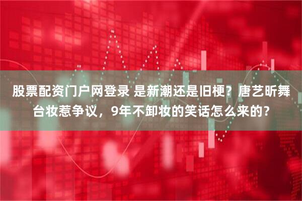 股票配资门户网登录 是新潮还是旧梗？唐艺昕舞台妆惹争议，9年不卸妆的笑话怎么来的？
