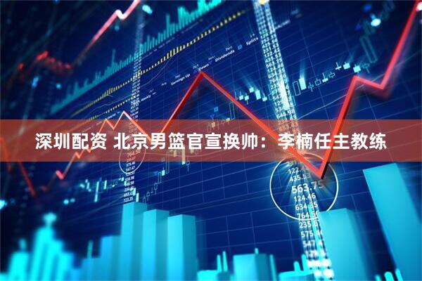 深圳配资 北京男篮官宣换帅：李楠任主教练