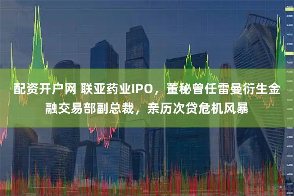 配资开户网 联亚药业IPO，董秘曾任雷曼衍生金融交易部副总裁，亲历次贷危机风暴