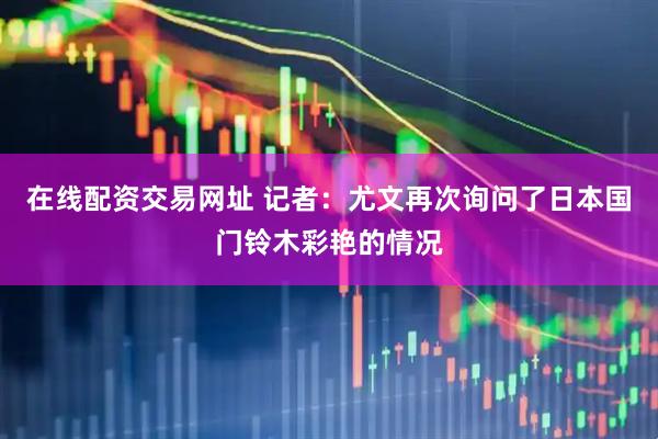 在线配资交易网址 记者：尤文再次询问了日本国门铃木彩艳的情况