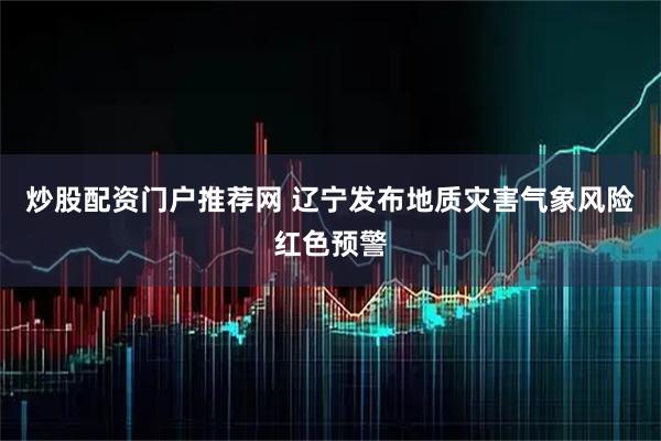 炒股配资门户推荐网 辽宁发布地质灾害气象风险红色预警