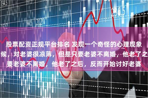 股票配资正规平台排名 发现一个奇怪的心理现象：有钱的男人年轻的时候，对老婆很凉薄，但是只要老婆不离婚，他老了之后，反而开始讨好老婆