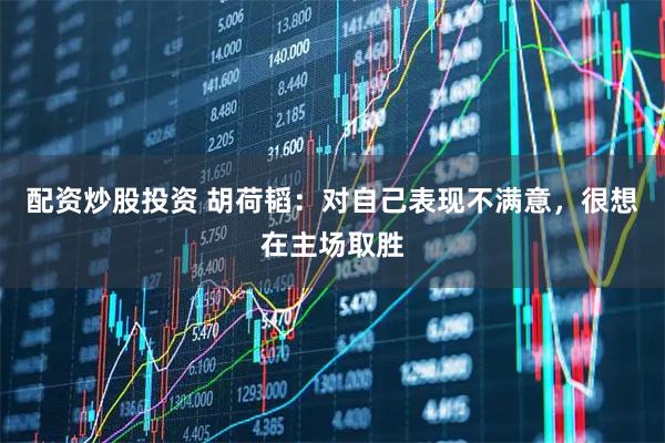 配资炒股投资 胡荷韬：对自己表现不满意，很想在主场取胜