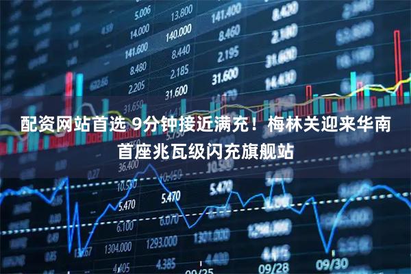 配资网站首选 9分钟接近满充！梅林关迎来华南首座兆瓦级闪充旗舰站